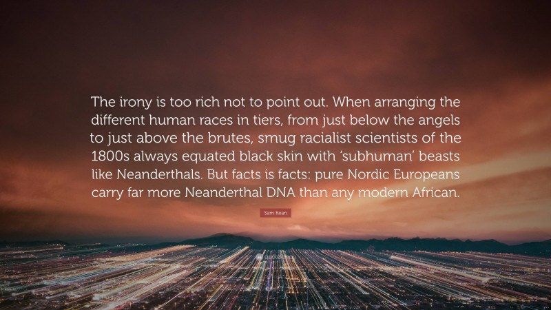 Sam Kean Quote: “The irony is too rich not to point out. When arranging the different human races in tiers, from just below the angels to just above the brutes, smug racialist scientists of the 1800s always equated black skin with ‘subhuman’ beasts like Neanderthals. But facts is facts: pure Nordic Europeans carry far more Neanderthal DNA than any modern African.”