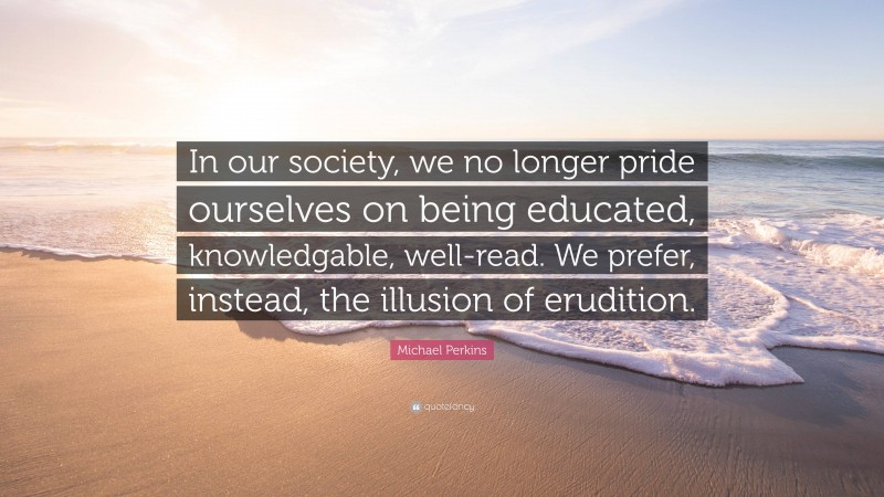 Michael Perkins Quote: “In our society, we no longer pride ourselves on being educated, knowledgable, well-read. We prefer, instead, the illusion of erudition.”