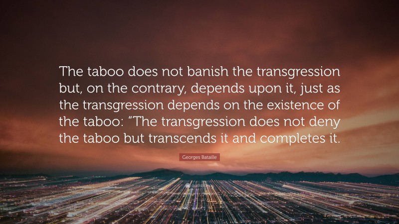 Georges Bataille Quote: “The taboo does not banish the transgression but, on the contrary, depends upon it, just as the transgression depends on the existence of the taboo: “The transgression does not deny the taboo but transcends it and completes it.”