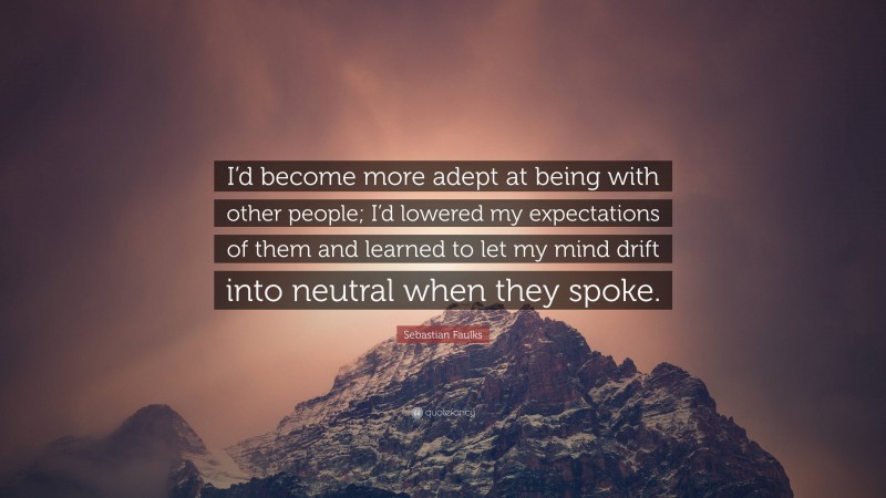 Sebastian Faulks Quote: “I’d become more adept at being with other people; I’d lowered my expectations of them and learned to let my mind drift into neutral when they spoke.”