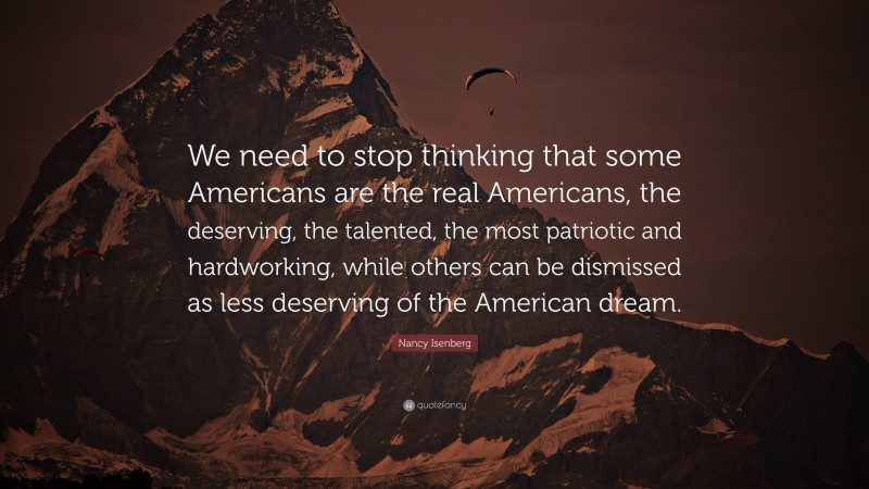 Nancy Isenberg Quote: “We need to stop thinking that some Americans are the real Americans, the deserving, the talented, the most patriotic and hardworking, while others can be dismissed as less deserving of the American dream.”