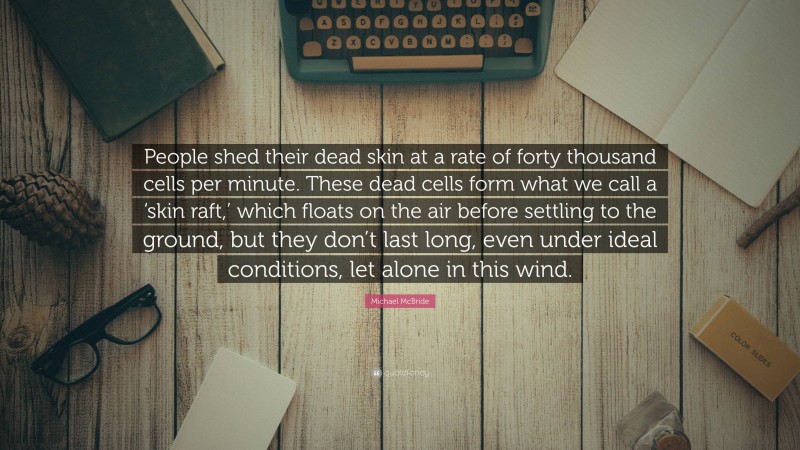 Michael McBride Quote: “People shed their dead skin at a rate of forty thousand cells per minute. These dead cells form what we call a ‘skin raft,’ which floats on the air before settling to the ground, but they don’t last long, even under ideal conditions, let alone in this wind.”