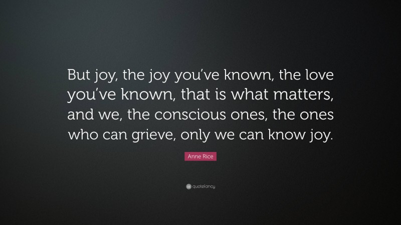 Anne Rice Quote: “But joy, the joy you’ve known, the love you’ve known, that is what matters, and we, the conscious ones, the ones who can grieve, only we can know joy.”
