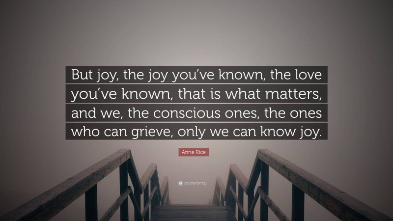 Anne Rice Quote: “But joy, the joy you’ve known, the love you’ve known, that is what matters, and we, the conscious ones, the ones who can grieve, only we can know joy.”