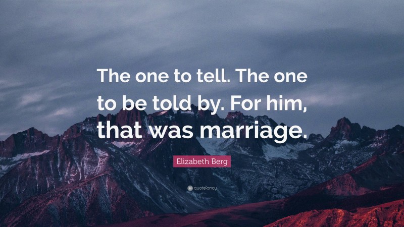 Elizabeth Berg Quote: “The one to tell. The one to be told by. For him, that was marriage.”