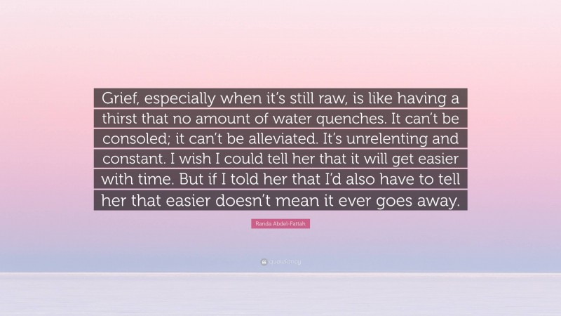 Randa Abdel-Fattah Quote: “Grief, especially when it’s still raw, is like having a thirst that no amount of water quenches. It can’t be consoled; it can’t be alleviated. It’s unrelenting and constant. I wish I could tell her that it will get easier with time. But if I told her that I’d also have to tell her that easier doesn’t mean it ever goes away.”