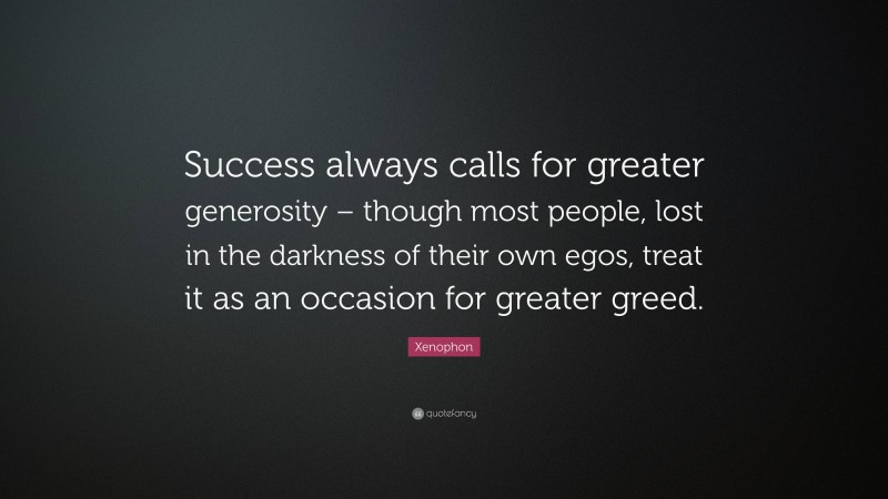Xenophon Quote: “Success always calls for greater generosity – though most people, lost in the darkness of their own egos, treat it as an occasion for greater greed.”