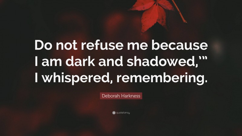 Deborah Harkness Quote: “Do not refuse me because I am dark and shadowed,’” I whispered, remembering.”