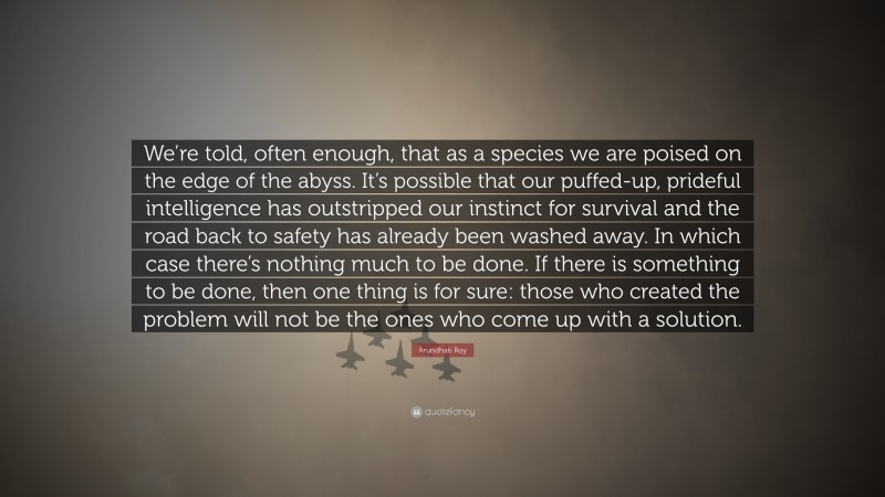 Arundhati Roy Quote: “We’re told, often enough, that as a species we are poised on the edge of the abyss. It’s possible that our puffed-up, prideful intelligence has outstripped our instinct for survival and the road back to safety has already been washed away. In which case there’s nothing much to be done. If there is something to be done, then one thing is for sure: those who created the problem will not be the ones who come up with a solution.”