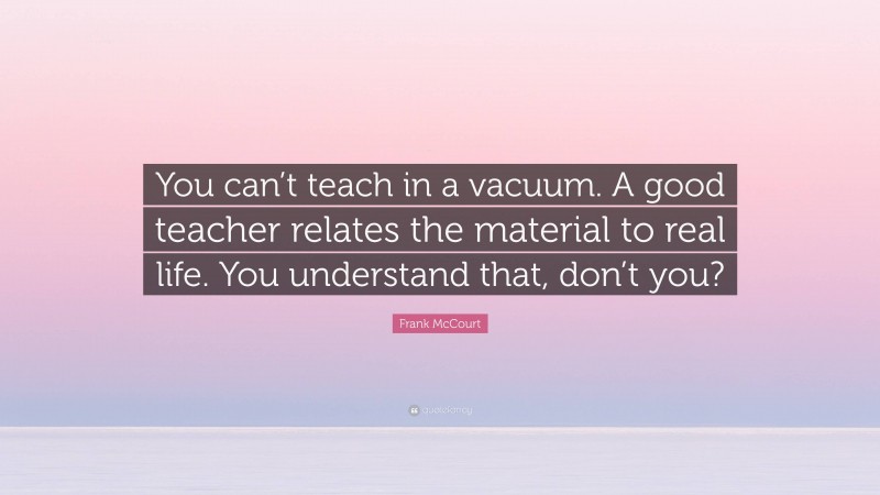 Frank McCourt Quote: “You can’t teach in a vacuum. A good teacher relates the material to real life. You understand that, don’t you?”