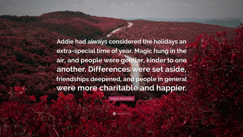 Debbie Macomber Quote: “Addie had always considered the holidays an extra-special time of year. Magic hung in the air, and people were gentler, kinder to one another. Differences were set aside, friendships deepened, and people in general were more charitable and happier.”