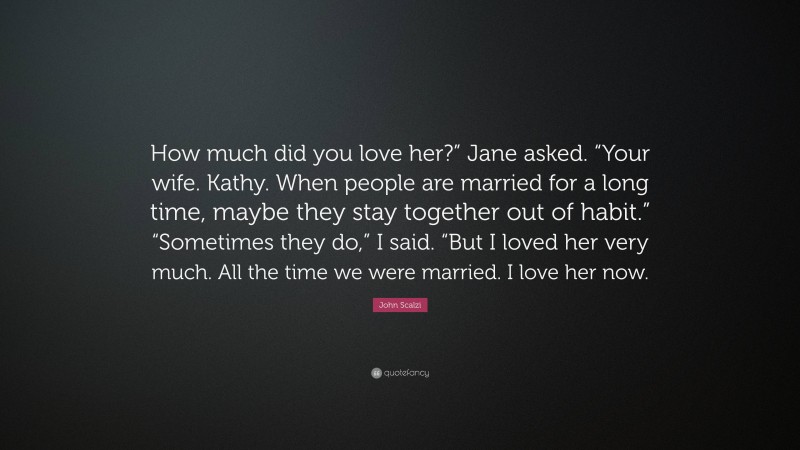 John Scalzi Quote: “How much did you love her?” Jane asked. “Your wife. Kathy. When people are married for a long time, maybe they stay together out of habit.” “Sometimes they do,” I said. “But I loved her very much. All the time we were married. I love her now.”