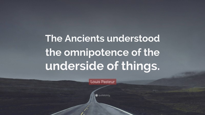 Louis Pasteur Quote: “The Ancients understood the omnipotence of the underside of things.”