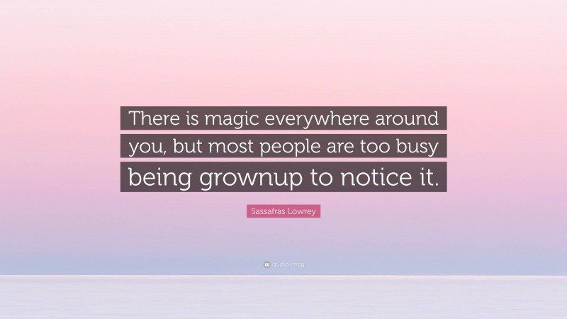 Sassafras Lowrey Quote: “There is magic everywhere around you, but most people are too busy being grownup to notice it.”