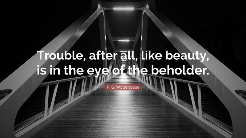 P. G. Wodehouse Quote: “Trouble, after all, like beauty, is in the eye of the beholder.”