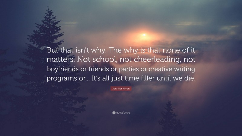 Jennifer Niven Quote: “But that isn’t why. The why is that none of it matters. Not school, not cheerleading, not boyfriends or friends or parties or creative writing programs or... It’s all just time filler until we die.”