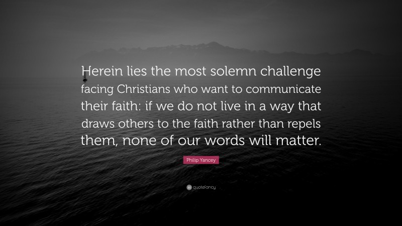 Philip Yancey Quote: “Herein lies the most solemn challenge facing Christians who want to communicate their faith: if we do not live in a way that draws others to the faith rather than repels them, none of our words will matter.”