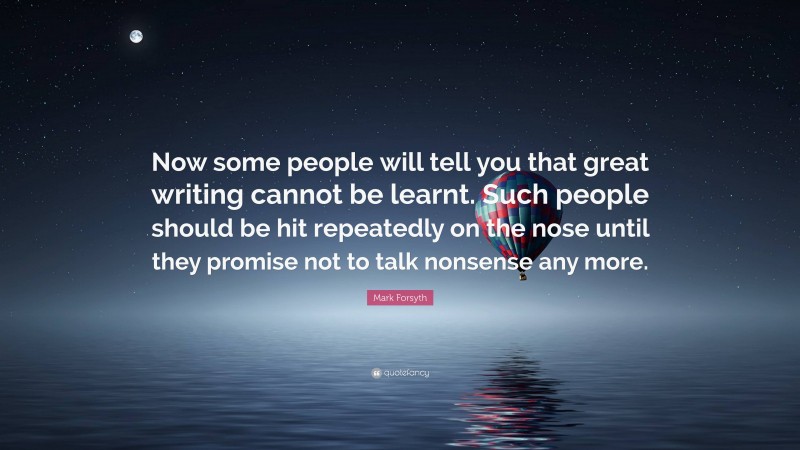 Mark Forsyth Quote: “Now some people will tell you that great writing cannot be learnt. Such people should be hit repeatedly on the nose until they promise not to talk nonsense any more.”
