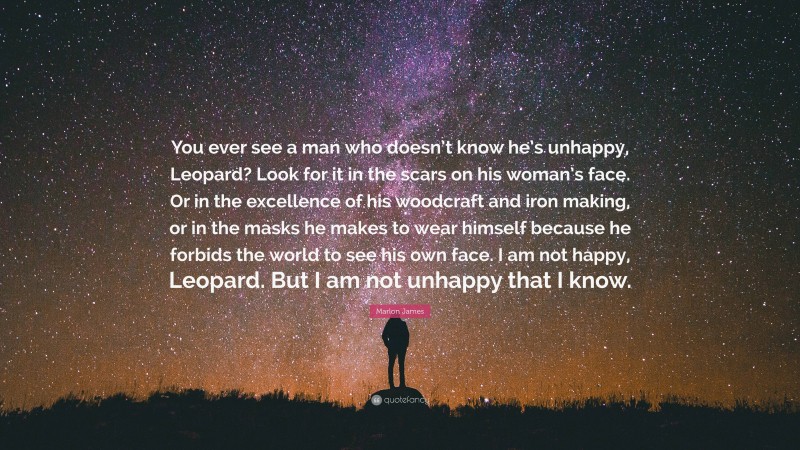 Marlon James Quote: “You ever see a man who doesn’t know he’s unhappy, Leopard? Look for it in the scars on his woman’s face. Or in the excellence of his woodcraft and iron making, or in the masks he makes to wear himself because he forbids the world to see his own face. I am not happy, Leopard. But I am not unhappy that I know.”