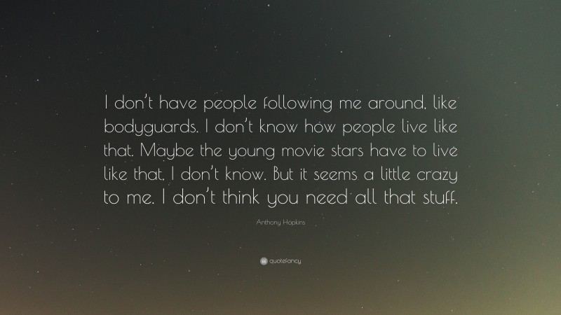 Anthony Hopkins Quote: “I don’t have people following me around, like bodyguards. I don’t know how people live like that. Maybe the young movie stars have to live like that, I don’t know. But it seems a little crazy to me. I don’t think you need all that stuff.”