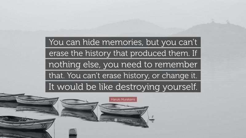 Haruki Murakami Quote: “You can hide memories, but you can’t erase the history that produced them. If nothing else, you need to remember that. You can’t erase history, or change it. It would be like destroying yourself.”