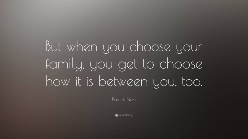 Patrick Ness Quote: “But when you choose your family, you get to choose how it is between you, too.”