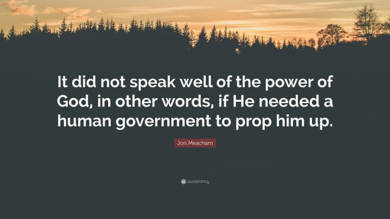 Jon Meacham Quote: “It did not speak well of the power of God, in other words, if He needed a human government to prop him up.”