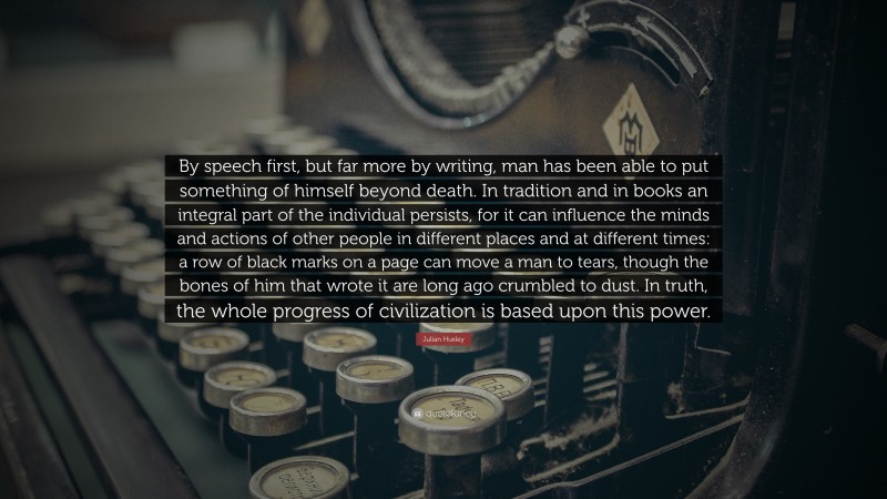 Julian Huxley Quote: “By speech first, but far more by writing, man has been able to put something of himself beyond death. In tradition and in books an integral part of the individual persists, for it can influence the minds and actions of other people in different places and at different times: a row of black marks on a page can move a man to tears, though the bones of him that wrote it are long ago crumbled to dust. In truth, the whole progress of civilization is based upon this power.”