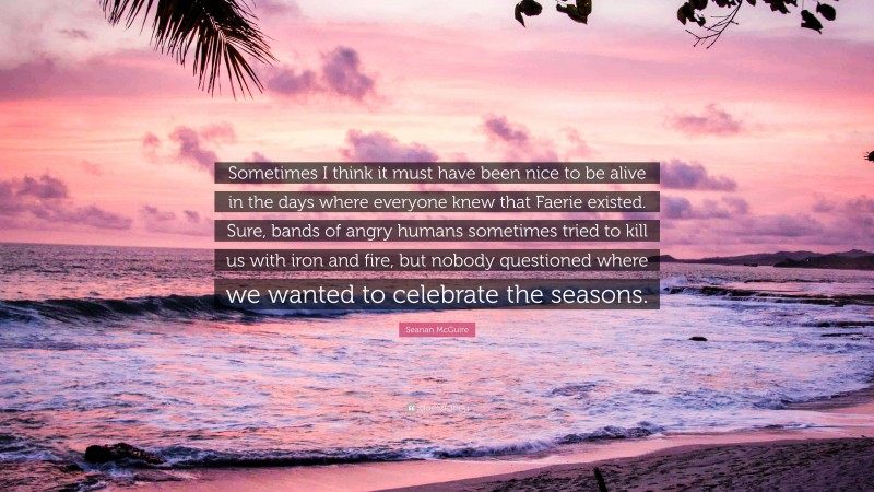 Seanan McGuire Quote: “Sometimes I think it must have been nice to be alive in the days where everyone knew that Faerie existed. Sure, bands of angry humans sometimes tried to kill us with iron and fire, but nobody questioned where we wanted to celebrate the seasons.”