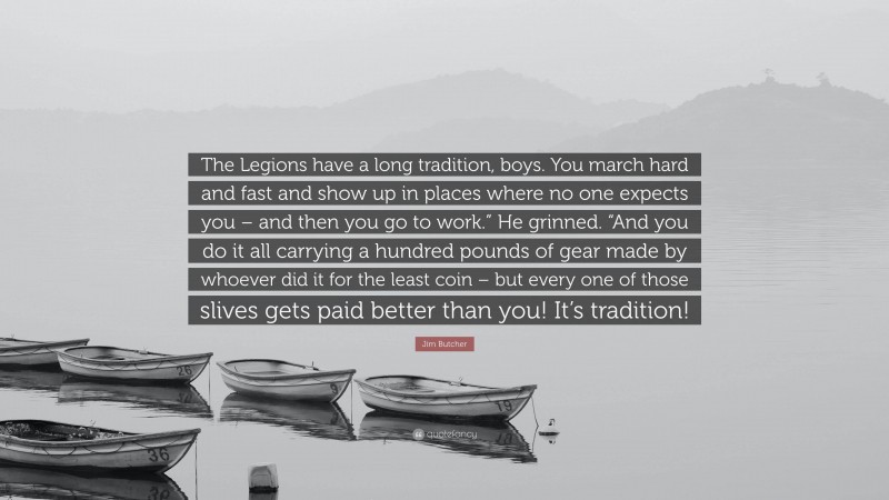 Jim Butcher Quote: “The Legions have a long tradition, boys. You march hard and fast and show up in places where no one expects you – and then you go to work.” He grinned. “And you do it all carrying a hundred pounds of gear made by whoever did it for the least coin – but every one of those slives gets paid better than you! It’s tradition!”