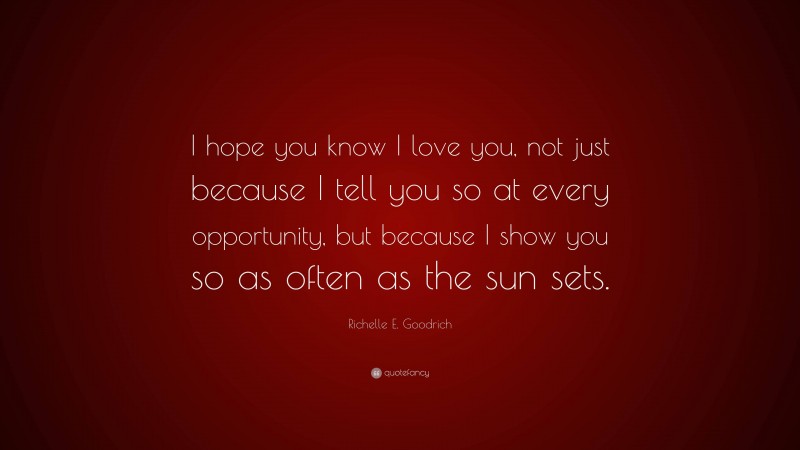 Richelle E. Goodrich Quote: “I hope you know I love you, not just because I tell you so at every opportunity, but because I show you so as often as the sun sets.”