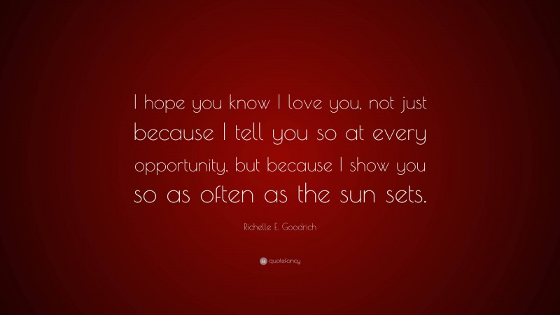 Richelle E. Goodrich Quote: “I hope you know I love you, not just because I tell you so at every opportunity, but because I show you so as often as the sun sets.”