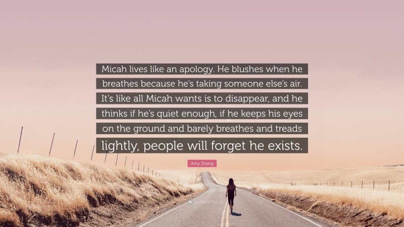 Amy Zhang Quote: “Micah lives like an apology. He blushes when he breathes because he’s taking someone else’s air. It’s like all Micah wants is to disappear, and he thinks if he’s quiet enough, if he keeps his eyes on the ground and barely breathes and treads lightly, people will forget he exists.”