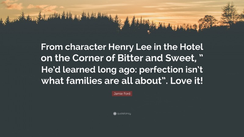 Jamie Ford Quote: “From character Henry Lee in the Hotel on the Corner of Bitter and Sweet, ” He’d learned long ago: perfection isn’t what families are all about”. Love it!”