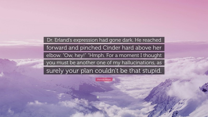 Marissa Meyer Quote: “Dr. Erland’s expression had gone dark. He reached forward and pinched Cinder hard above her elbow. “Ow, hey!” “Hmph. For a moment I thought you must be another one of my hallucinations, as surely your plan couldn’t be that stupid.”
