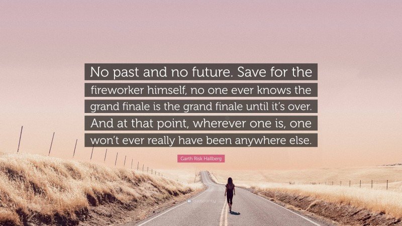 Garth Risk Hallberg Quote: “No past and no future. Save for the fireworker himself, no one ever knows the grand finale is the grand finale until it’s over. And at that point, wherever one is, one won’t ever really have been anywhere else.”