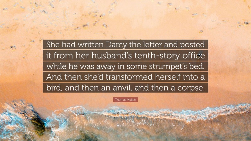 Thomas Mullen Quote: “She had written Darcy the letter and posted it from her husband’s tenth-story office while he was away in some strumpet’s bed. And then she’d transformed herself into a bird, and then an anvil, and then a corpse.”