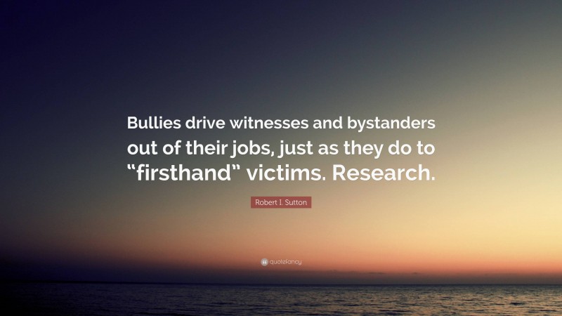 Robert I. Sutton Quote: “Bullies drive witnesses and bystanders out of their jobs, just as they do to “firsthand” victims. Research.”