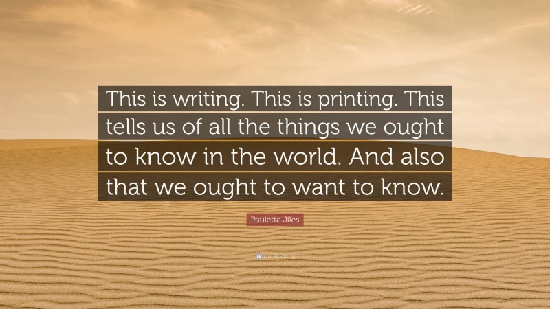 Paulette Jiles Quote: “This is writing. This is printing. This tells us of all the things we ought to know in the world. And also that we ought to want to know.”