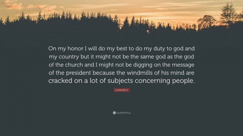 Lynda Barry Quote: “On my honor I will do my best to do my duty to god and my country but it might not be the same god as the god of the church and I might not be digging on the message of the president because the windmills of his mind are cracked on a lot of subjects concerning people.”