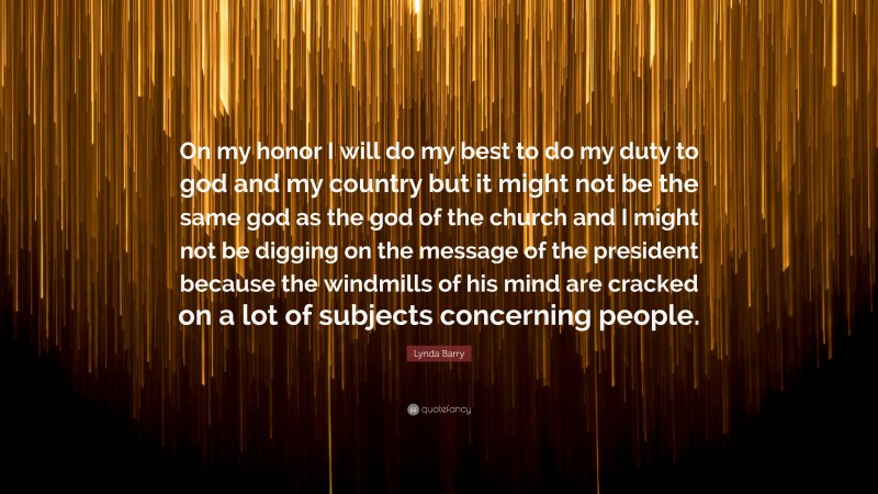 Lynda Barry Quote: “On my honor I will do my best to do my duty to god and my country but it might not be the same god as the god of the church and I might not be digging on the message of the president because the windmills of his mind are cracked on a lot of subjects concerning people.”