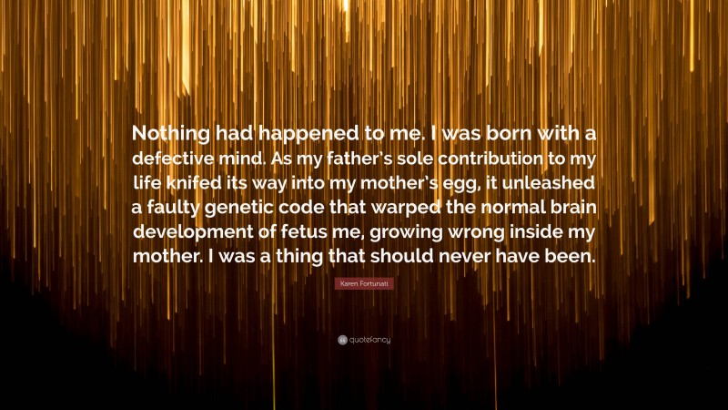 Karen Fortunati Quote: “Nothing had happened to me. I was born with a defective mind. As my father’s sole contribution to my life knifed its way into my mother’s egg, it unleashed a faulty genetic code that warped the normal brain development of fetus me, growing wrong inside my mother. I was a thing that should never have been.”