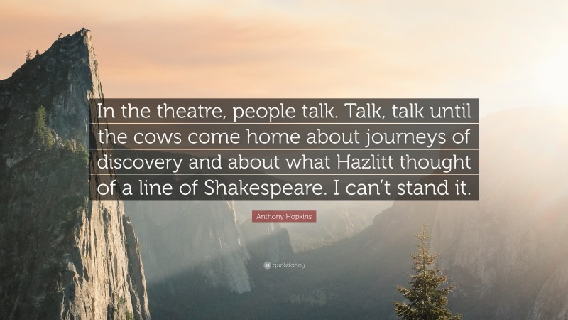 Anthony Hopkins Quote: “In the theatre, people talk. Talk, talk until the cows come home about journeys of discovery and about what Hazlitt thought of a line of Shakespeare. I can’t stand it.”