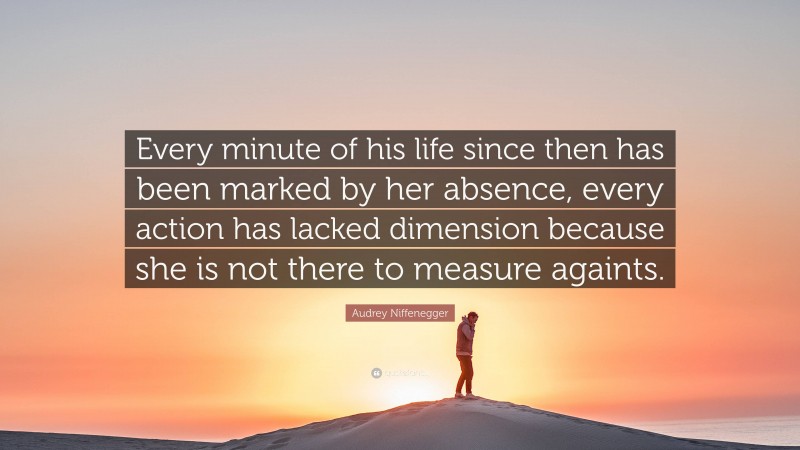 Audrey Niffenegger Quote: “Every minute of his life since then has been marked by her absence, every action has lacked dimension because she is not there to measure againts.”