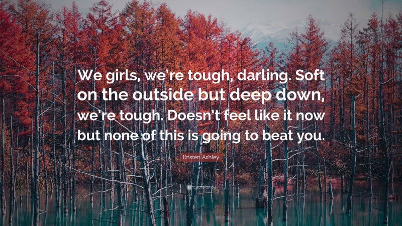 Kristen Ashley Quote: “We girls, we’re tough, darling. Soft on the outside but deep down, we’re tough. Doesn’t feel like it now but none of this is going to beat you.”