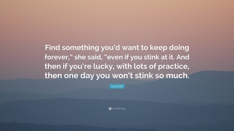 Lisa Graff Quote: “Find something you’d want to keep doing forever,” she said, “even if you stink at it. And then if you’re lucky, with lots of practice, then one day you won’t stink so much.”