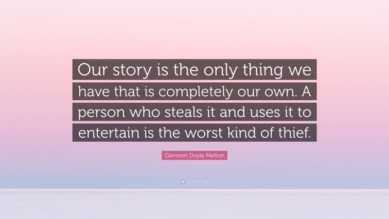 Glennon Doyle Melton Quote: “Our story is the only thing we have that is completely our own. A person who steals it and uses it to entertain is the worst kind of thief.”