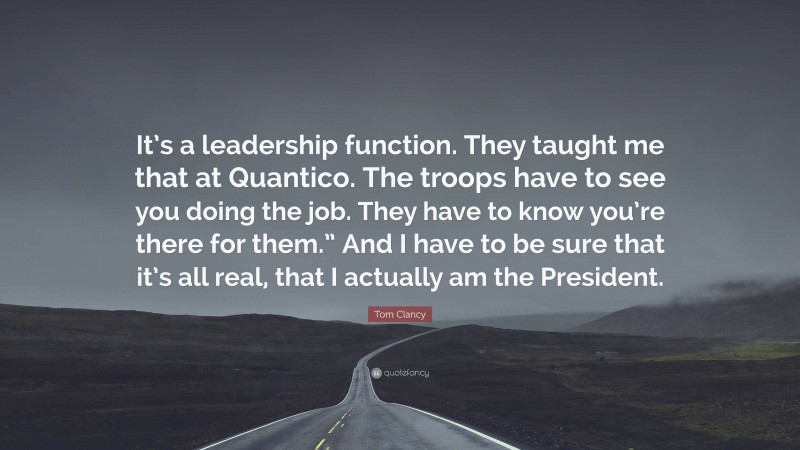 Tom Clancy Quote: “It’s a leadership function. They taught me that at Quantico. The troops have to see you doing the job. They have to know you’re there for them.” And I have to be sure that it’s all real, that I actually am the President.”