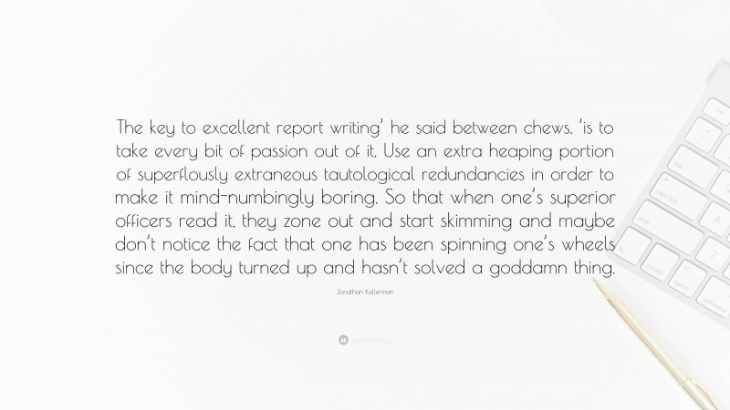 Jonathan Kellerman Quote: “The key to excellent report writing’ he said between chews, ’is to take every bit of passion out of it. Use an extra heaping portion of superflously extraneous tautological redundancies in order to make it mind-numbingly boring. So that when one’s superior officers read it, they zone out and start skimming and maybe don’t notice the fact that one has been spinning one’s wheels since the body turned up and hasn’t solved a goddamn thing.”