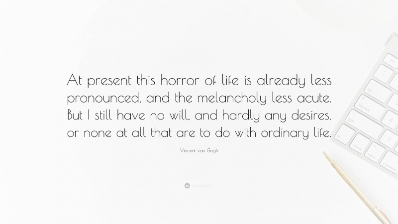 Vincent van Gogh Quote: “At present this horror of life is already less pronounced, and the melancholy less acute. But I still have no will, and hardly any desires, or none at all that are to do with ordinary life.”